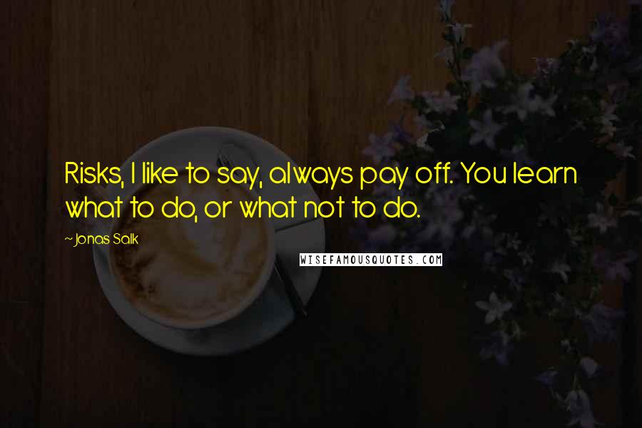 Jonas Salk Quotes: Risks, I like to say, always pay off. You learn what to do, or what not to do.
