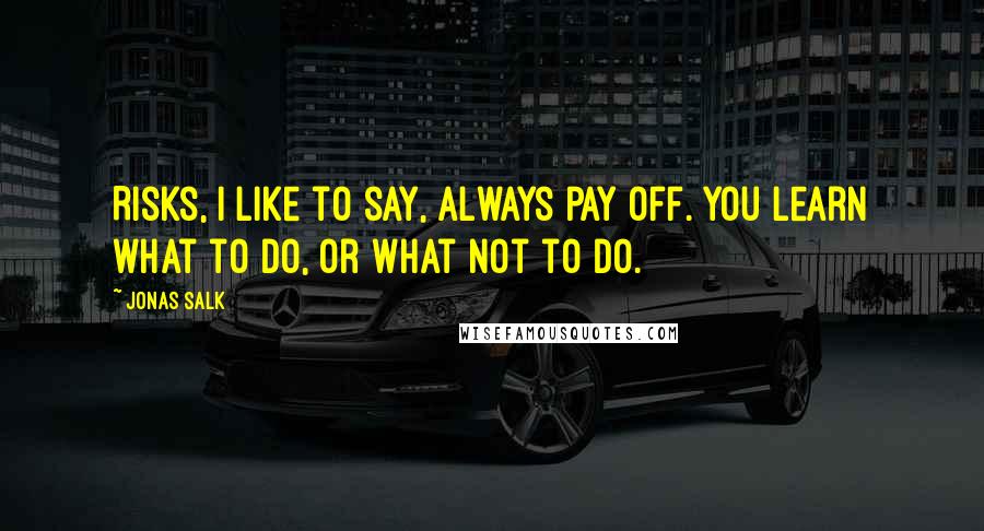 Jonas Salk Quotes: Risks, I like to say, always pay off. You learn what to do, or what not to do.