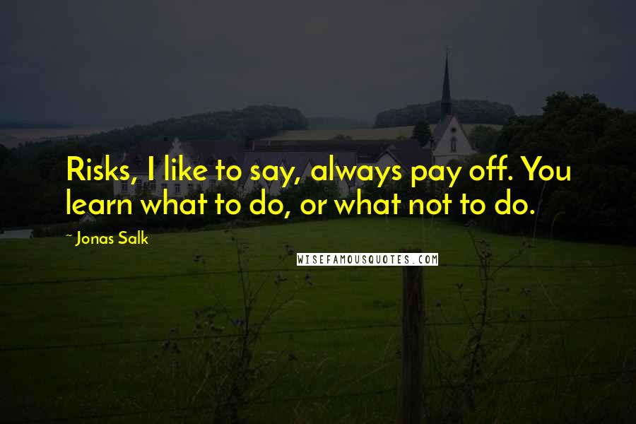Jonas Salk Quotes: Risks, I like to say, always pay off. You learn what to do, or what not to do.
