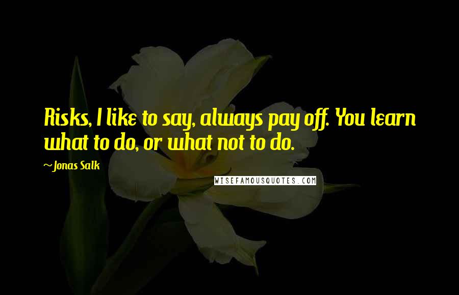 Jonas Salk Quotes: Risks, I like to say, always pay off. You learn what to do, or what not to do.