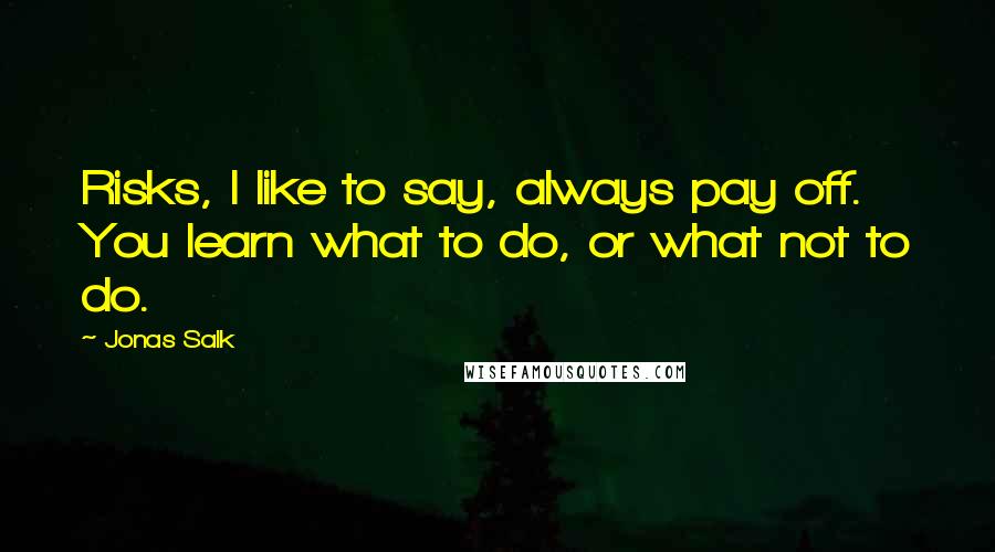 Jonas Salk Quotes: Risks, I like to say, always pay off. You learn what to do, or what not to do.