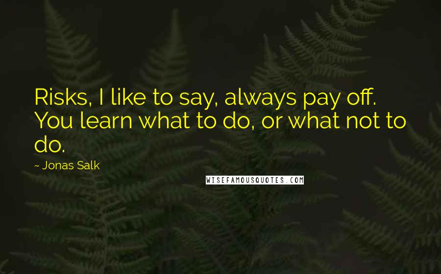 Jonas Salk Quotes: Risks, I like to say, always pay off. You learn what to do, or what not to do.