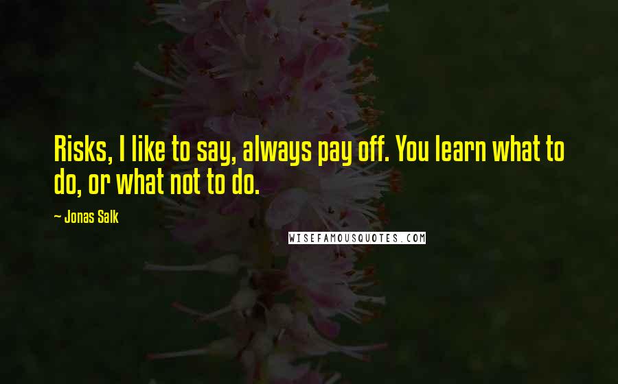 Jonas Salk Quotes: Risks, I like to say, always pay off. You learn what to do, or what not to do.