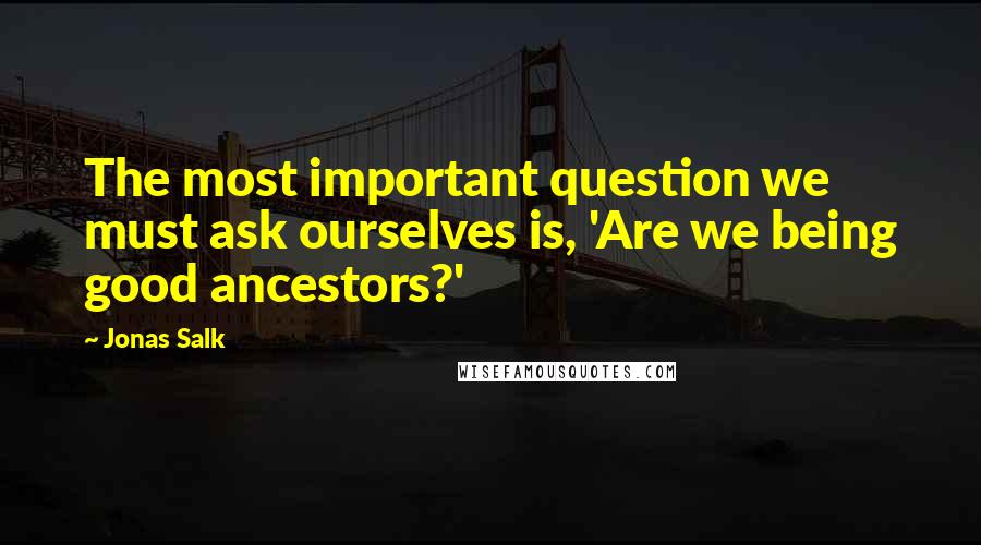 Jonas Salk Quotes: The most important question we must ask ourselves is, 'Are we being good ancestors?'