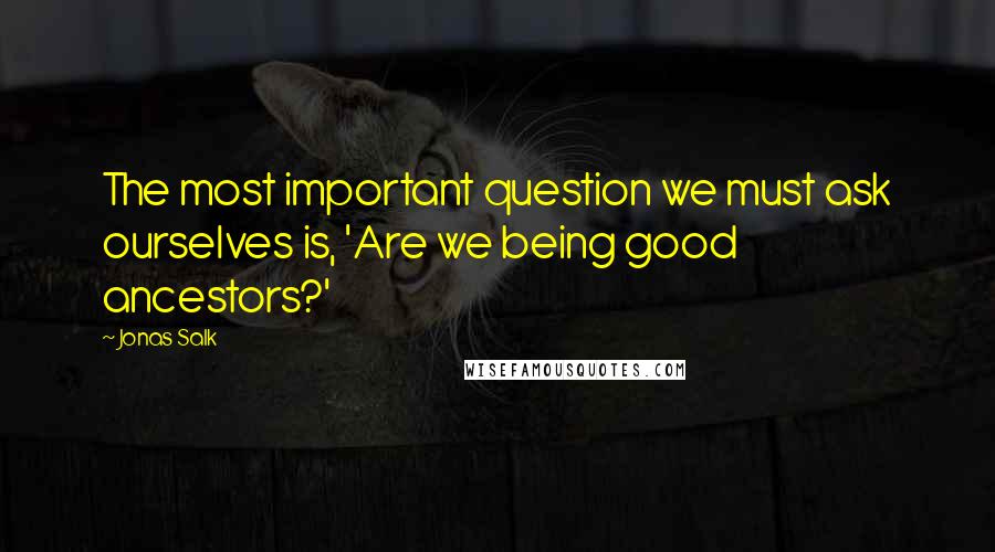 Jonas Salk Quotes: The most important question we must ask ourselves is, 'Are we being good ancestors?'
