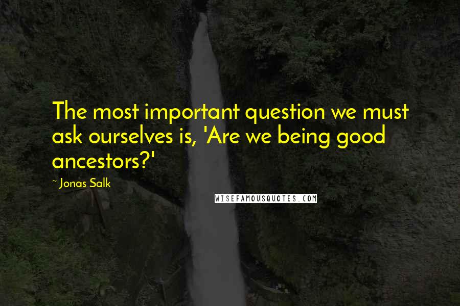 Jonas Salk Quotes: The most important question we must ask ourselves is, 'Are we being good ancestors?'