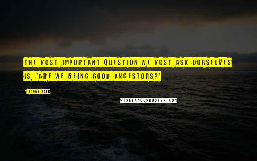 Jonas Salk Quotes: The most important question we must ask ourselves is, 'Are we being good ancestors?'