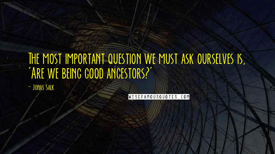 Jonas Salk Quotes: The most important question we must ask ourselves is, 'Are we being good ancestors?'