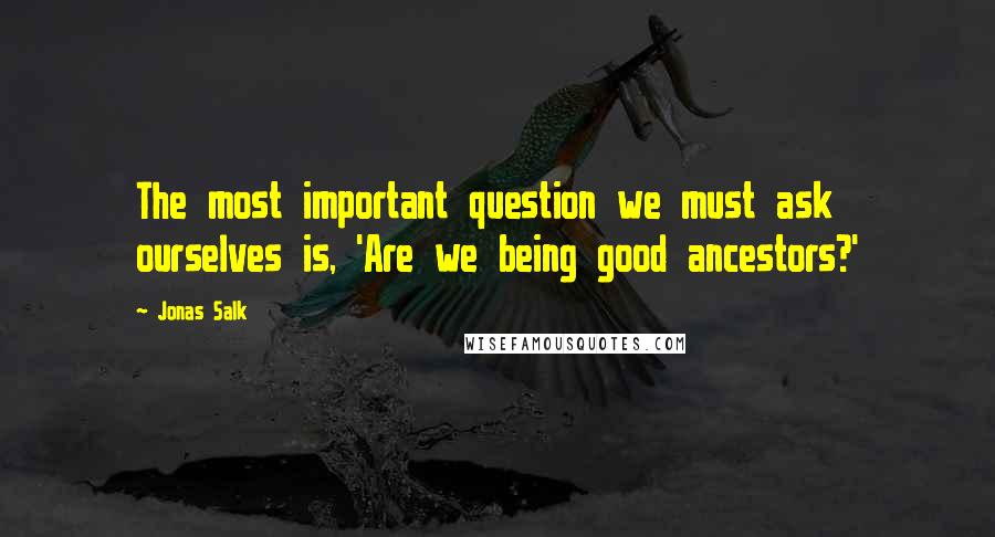 Jonas Salk Quotes: The most important question we must ask ourselves is, 'Are we being good ancestors?'