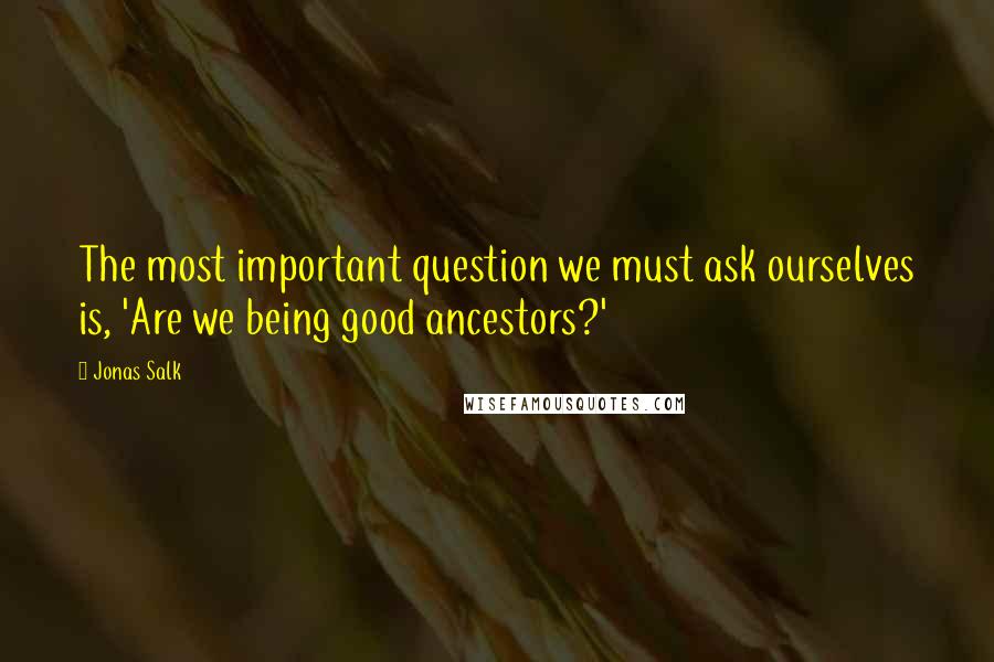 Jonas Salk Quotes: The most important question we must ask ourselves is, 'Are we being good ancestors?'