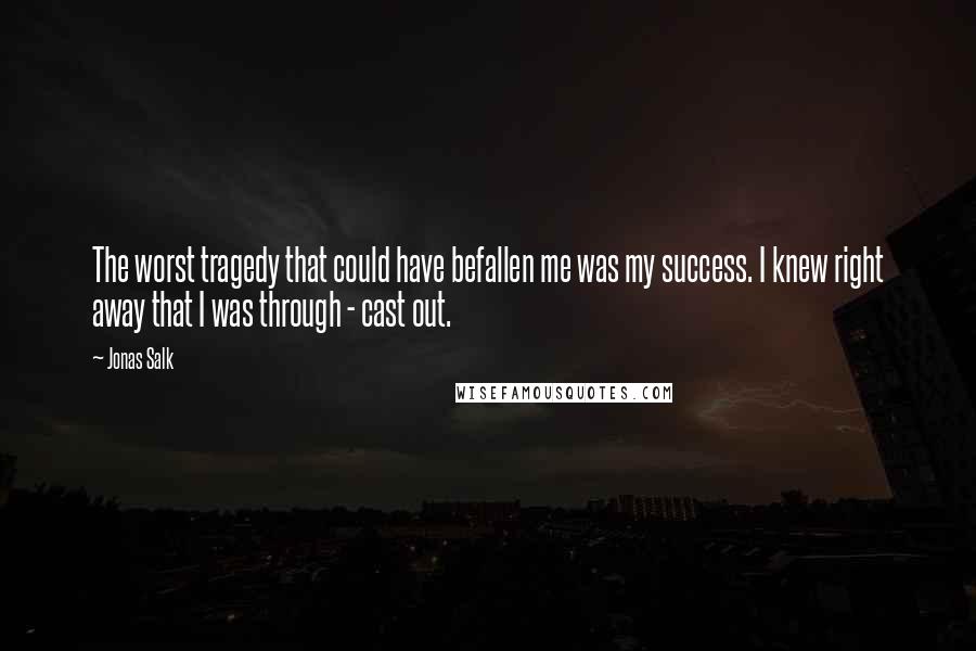Jonas Salk Quotes: The worst tragedy that could have befallen me was my success. I knew right away that I was through - cast out.