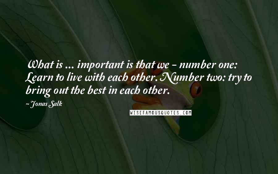 Jonas Salk Quotes: What is ... important is that we - number one: Learn to live with each other. Number two: try to bring out the best in each other.