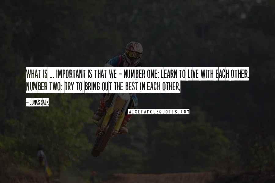 Jonas Salk Quotes: What is ... important is that we - number one: Learn to live with each other. Number two: try to bring out the best in each other.