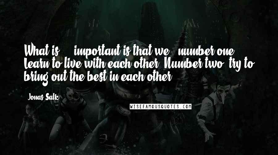 Jonas Salk Quotes: What is ... important is that we - number one: Learn to live with each other. Number two: try to bring out the best in each other.
