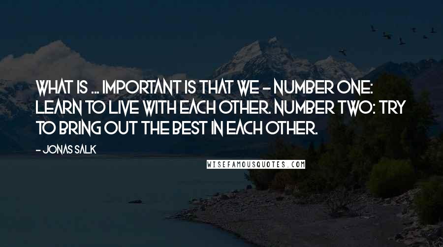 Jonas Salk Quotes: What is ... important is that we - number one: Learn to live with each other. Number two: try to bring out the best in each other.