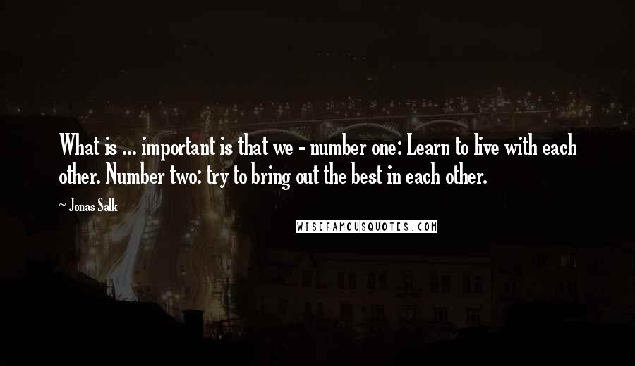 Jonas Salk Quotes: What is ... important is that we - number one: Learn to live with each other. Number two: try to bring out the best in each other.