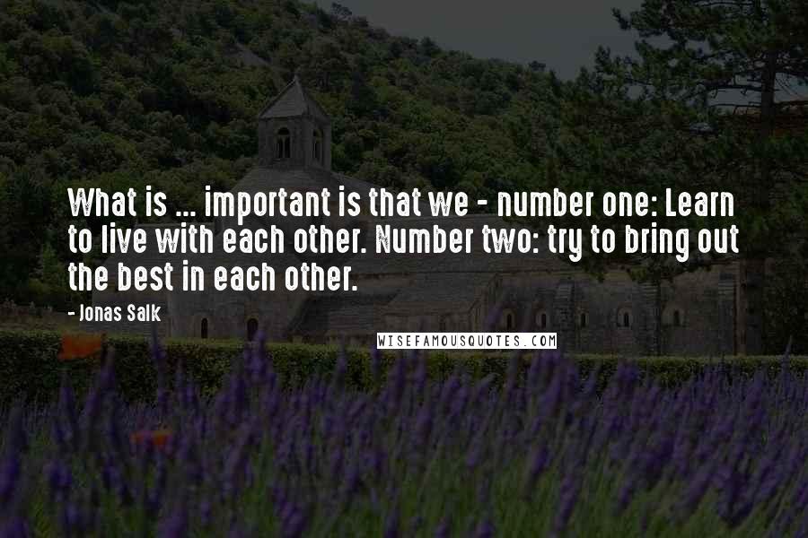 Jonas Salk Quotes: What is ... important is that we - number one: Learn to live with each other. Number two: try to bring out the best in each other.