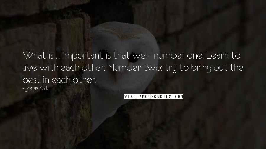 Jonas Salk Quotes: What is ... important is that we - number one: Learn to live with each other. Number two: try to bring out the best in each other.