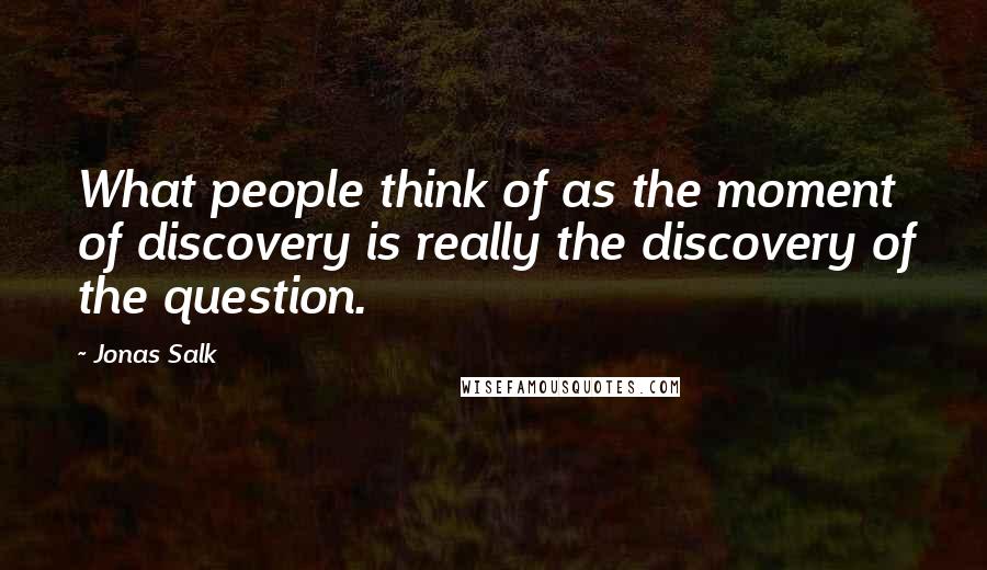 Jonas Salk Quotes: What people think of as the moment of discovery is really the discovery of the question.