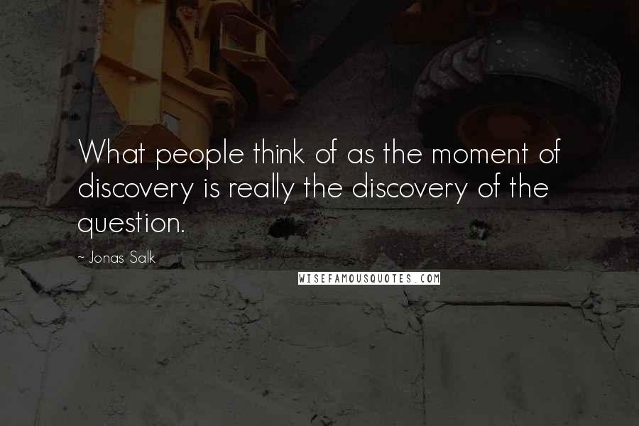 Jonas Salk Quotes: What people think of as the moment of discovery is really the discovery of the question.