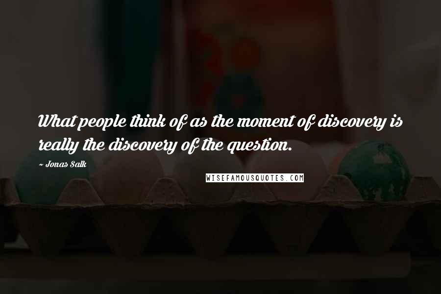 Jonas Salk Quotes: What people think of as the moment of discovery is really the discovery of the question.
