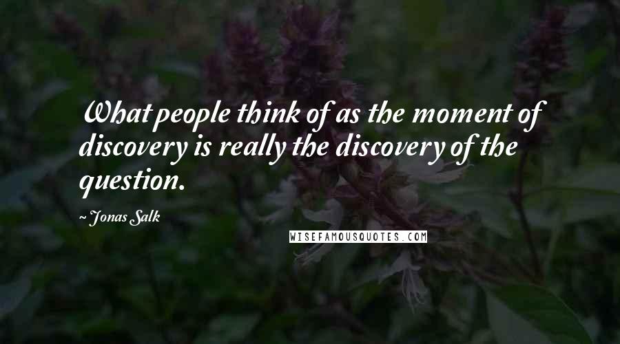 Jonas Salk Quotes: What people think of as the moment of discovery is really the discovery of the question.