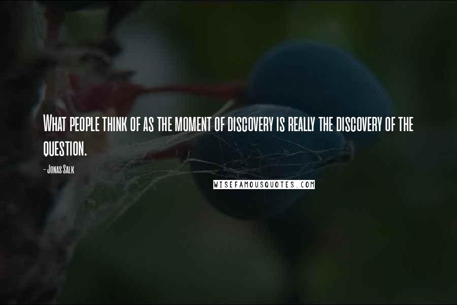 Jonas Salk Quotes: What people think of as the moment of discovery is really the discovery of the question.