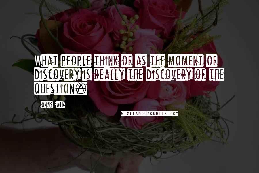 Jonas Salk Quotes: What people think of as the moment of discovery is really the discovery of the question.