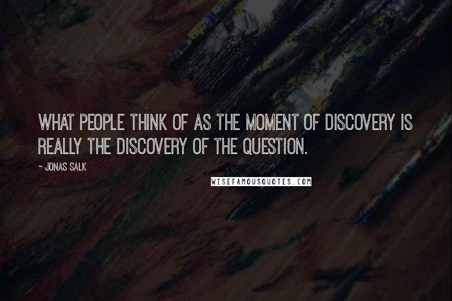 Jonas Salk Quotes: What people think of as the moment of discovery is really the discovery of the question.
