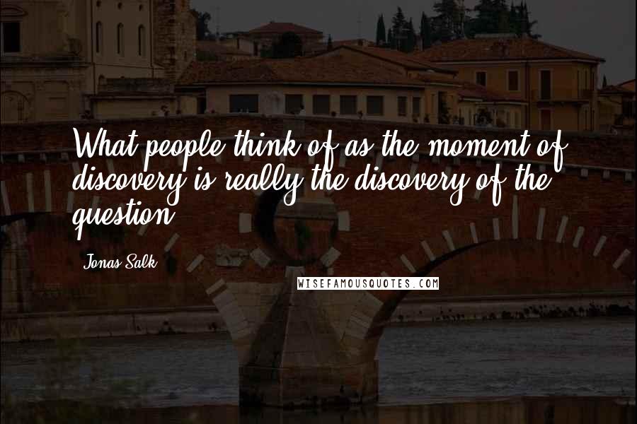 Jonas Salk Quotes: What people think of as the moment of discovery is really the discovery of the question.