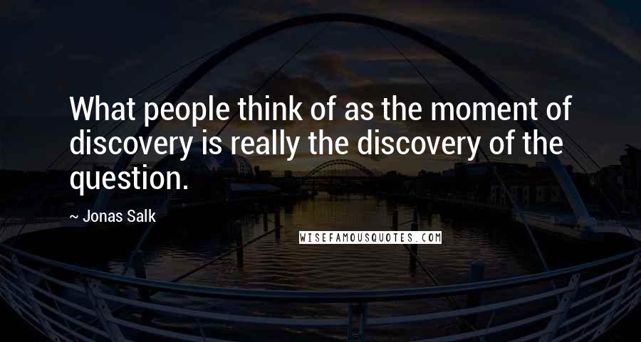 Jonas Salk Quotes: What people think of as the moment of discovery is really the discovery of the question.