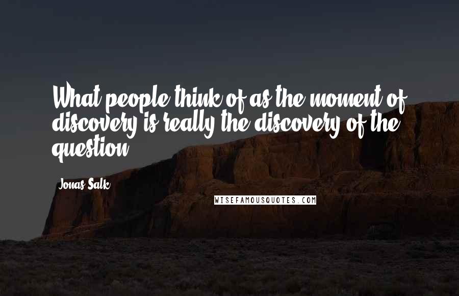 Jonas Salk Quotes: What people think of as the moment of discovery is really the discovery of the question.
