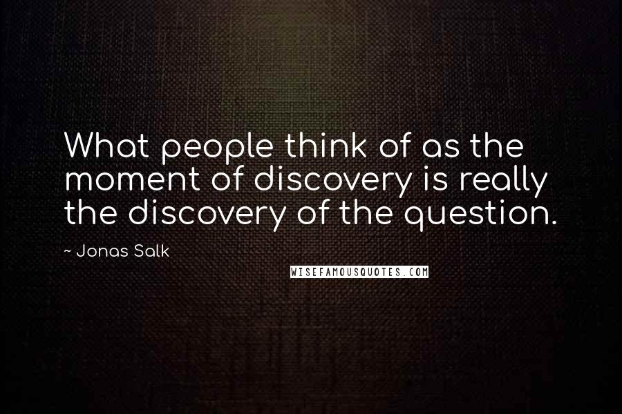 Jonas Salk Quotes: What people think of as the moment of discovery is really the discovery of the question.