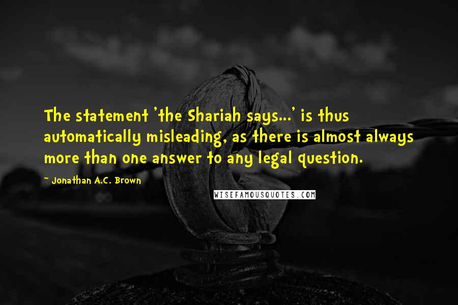 Jonathan A.C. Brown Quotes: The statement 'the Shariah says...' is thus automatically misleading, as there is almost always more than one answer to any legal question.