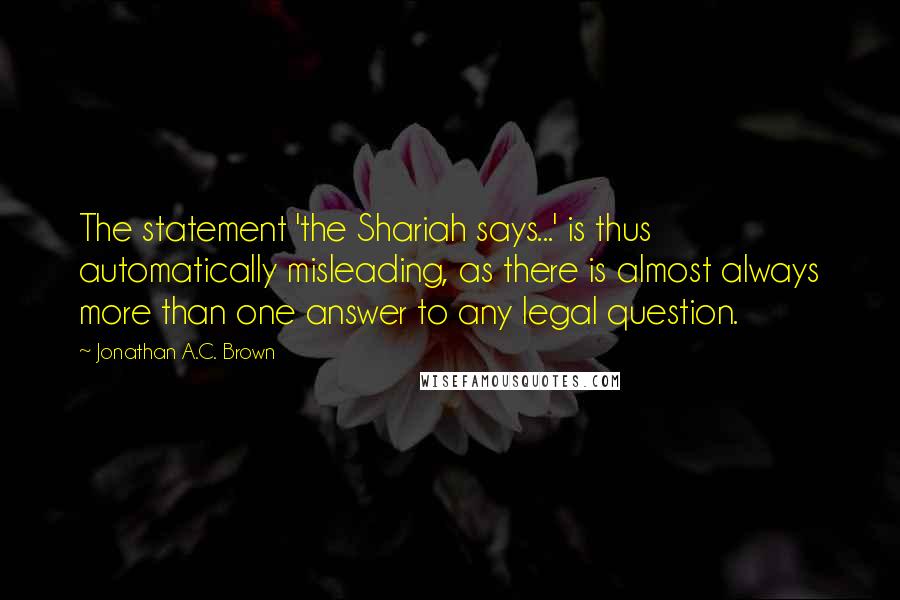 Jonathan A.C. Brown Quotes: The statement 'the Shariah says...' is thus automatically misleading, as there is almost always more than one answer to any legal question.