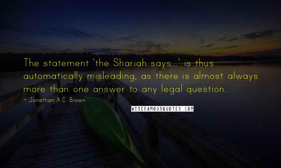 Jonathan A.C. Brown Quotes: The statement 'the Shariah says...' is thus automatically misleading, as there is almost always more than one answer to any legal question.