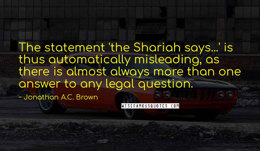 Jonathan A.C. Brown Quotes: The statement 'the Shariah says...' is thus automatically misleading, as there is almost always more than one answer to any legal question.