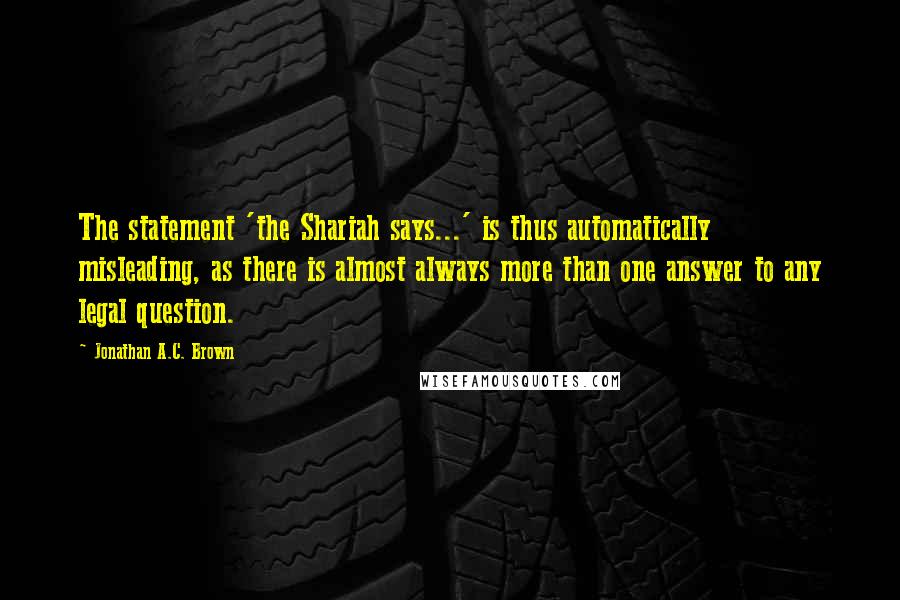 Jonathan A.C. Brown Quotes: The statement 'the Shariah says...' is thus automatically misleading, as there is almost always more than one answer to any legal question.