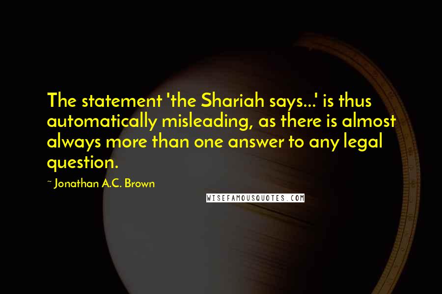 Jonathan A.C. Brown Quotes: The statement 'the Shariah says...' is thus automatically misleading, as there is almost always more than one answer to any legal question.