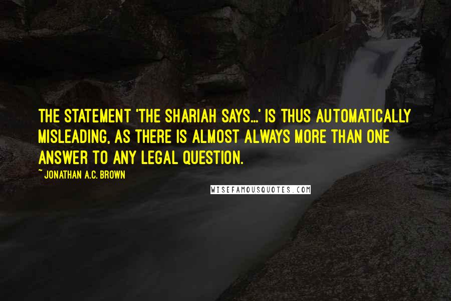 Jonathan A.C. Brown Quotes: The statement 'the Shariah says...' is thus automatically misleading, as there is almost always more than one answer to any legal question.