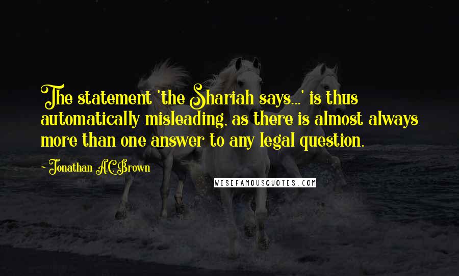 Jonathan A.C. Brown Quotes: The statement 'the Shariah says...' is thus automatically misleading, as there is almost always more than one answer to any legal question.