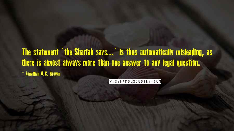 Jonathan A.C. Brown Quotes: The statement 'the Shariah says...' is thus automatically misleading, as there is almost always more than one answer to any legal question.