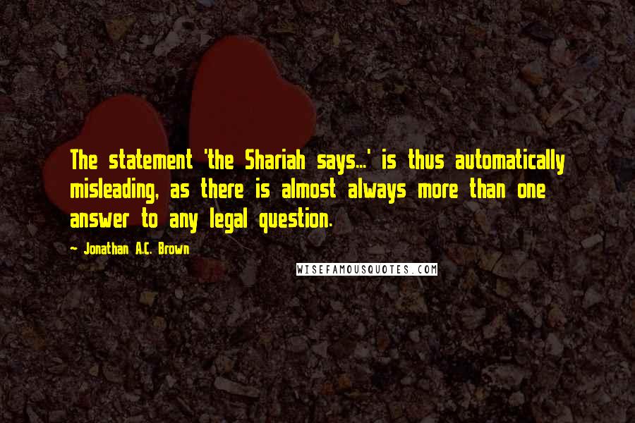 Jonathan A.C. Brown Quotes: The statement 'the Shariah says...' is thus automatically misleading, as there is almost always more than one answer to any legal question.