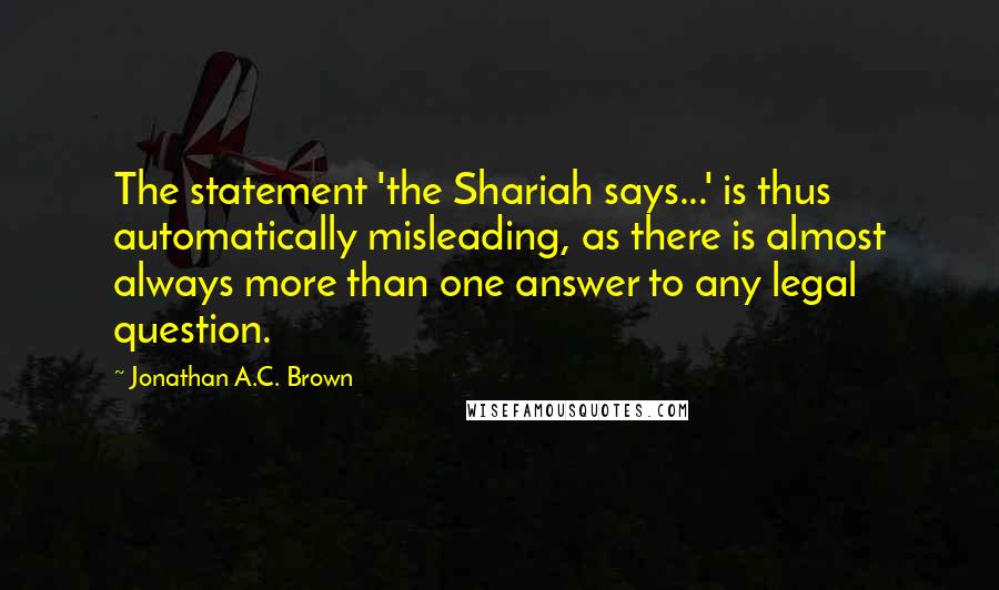 Jonathan A.C. Brown Quotes: The statement 'the Shariah says...' is thus automatically misleading, as there is almost always more than one answer to any legal question.