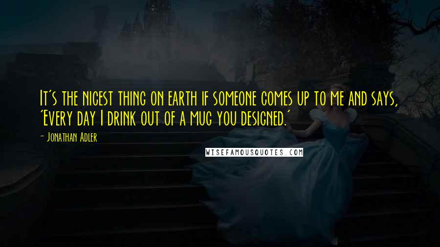 Jonathan Adler Quotes: It's the nicest thing on earth if someone comes up to me and says, 'Every day I drink out of a mug you designed.'
