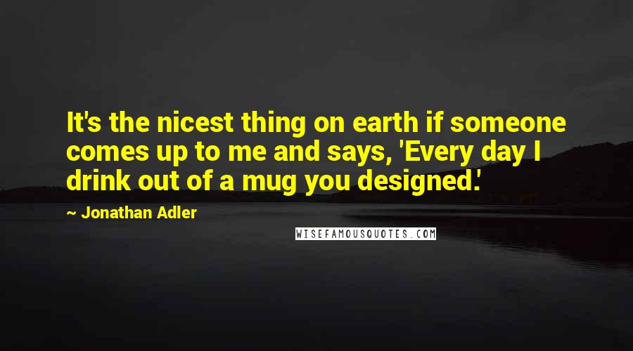 Jonathan Adler Quotes: It's the nicest thing on earth if someone comes up to me and says, 'Every day I drink out of a mug you designed.'