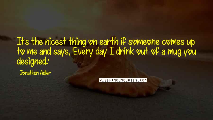 Jonathan Adler Quotes: It's the nicest thing on earth if someone comes up to me and says, 'Every day I drink out of a mug you designed.'