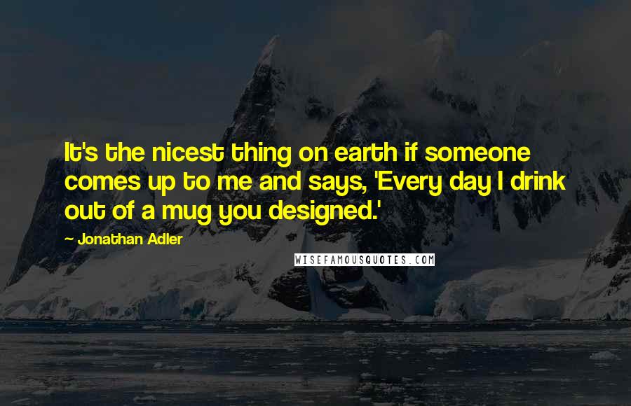 Jonathan Adler Quotes: It's the nicest thing on earth if someone comes up to me and says, 'Every day I drink out of a mug you designed.'