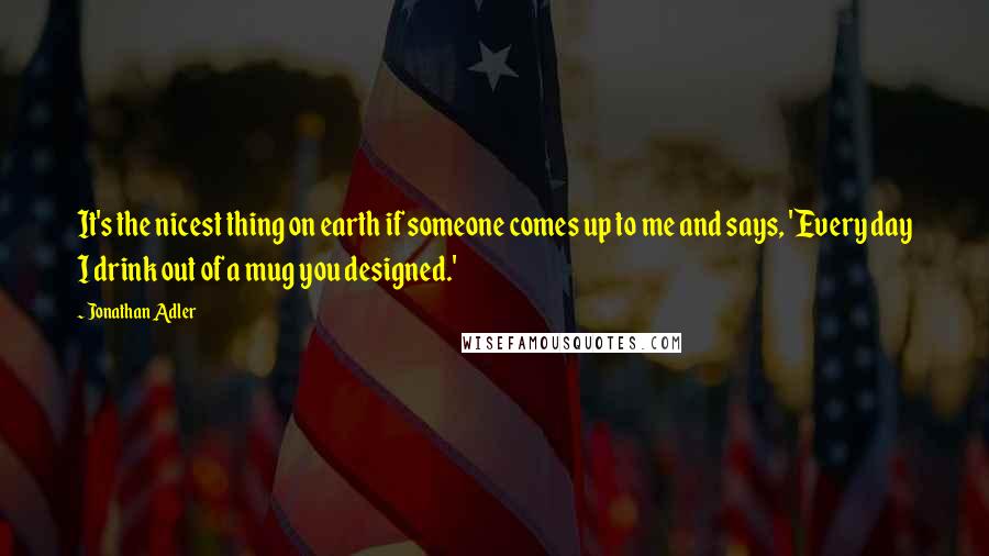 Jonathan Adler Quotes: It's the nicest thing on earth if someone comes up to me and says, 'Every day I drink out of a mug you designed.'