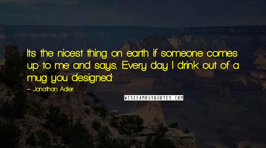 Jonathan Adler Quotes: It's the nicest thing on earth if someone comes up to me and says, 'Every day I drink out of a mug you designed.'